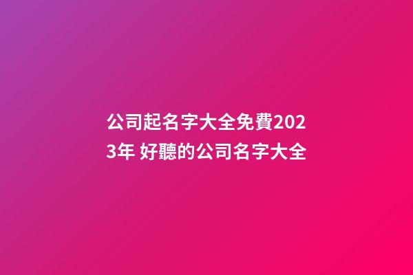 公司起名字大全免費2023年 好聽的公司名字大全